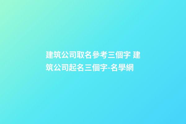 建筑公司取名參考三個字 建筑公司起名三個字-名學網-第1張-公司起名-玄機派
